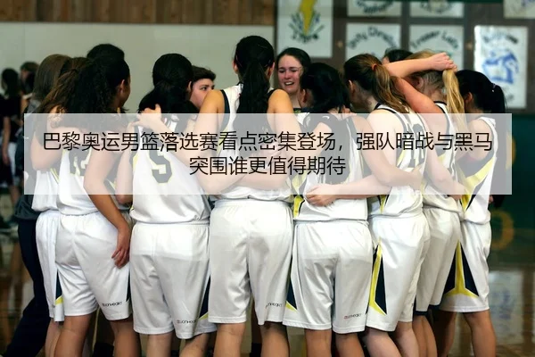 巴黎奥运男篮落选赛看点密集登场，强队暗战与黑马突围谁更值得期待